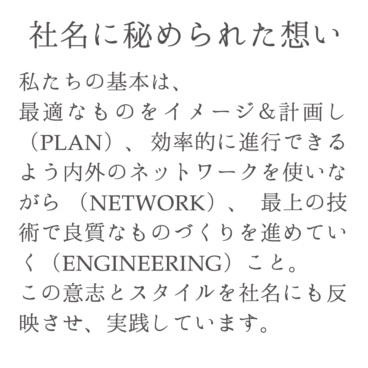 社名に秘められた想い 私たちの基本は、最適なものをイメージ＆計画し（PLAN）、効率的に進行できるよう内外のネットワークを使いながら（NETWORK）、最上の技術で良質なものづくりを進めていく（ENGINEERING）こと。この意志とスタイルを社名にも反映させ、実践しています。