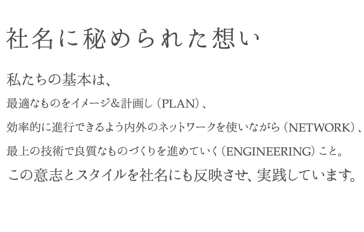 社名に秘められた想い 私たちの基本は、最適なものをイメージ＆計画し（PLAN）、効率的に進行できるよう内外のネットワークを使いながら（NETWORK）、最上の技術で良質なものづくりを進めていく（ENGINEERING）こと。この意志とスタイルを社名にも反映させ、実践しています。
